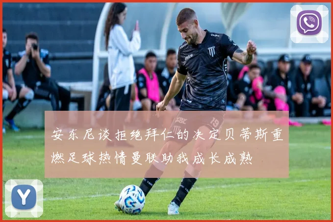 安东尼谈拒绝拜仁的决定贝蒂斯重燃足球热情曼联助我成长成熟