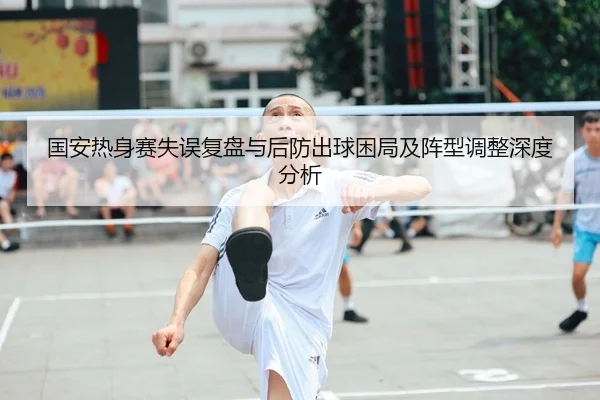国安热身赛失误复盘与后防出球困局及阵型调整深度分析