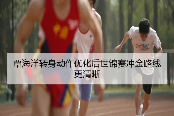 覃海洋转身动作优化后世锦赛冲金路线更清晰
