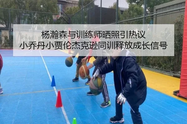 杨瀚森与训练师晒照引热议 小乔丹小贾伦杰克逊同训释放成长信号